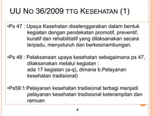 •Ps 47 : Upaya Kesehatan diselenggarakan dalam bentuk
kegiatan dengan pendekatan promotif, preventif,
kuratif dan rehabilitatif yang dilaksanakan secara
terpadu, menyeluruh dan berkesinambungan.
•Ps 48 : Pelaksanaan upaya kesehatan sebagaimana ps 47,
dilaksanakan melalui kegiatan :
ada 17 kegiatan (a-q), dimana b.Pelayanan
kesehatan tradisional)
•Ps59:1:Pelayanan kesehatan tradisional terbagi menjadi
pelayanan kesehatan tradisional keterampilan dan
ramuan
UU NO 36/2009 TTG KESEHATAN (1)
6
 