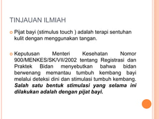 TINJAUAN ILMIAH
 Pijat bayi (stimulus touch ) adalah terapi sentuhan
kulit dengan menggunakan tangan.
 Keputusan Menteri Kesehatan Nomor
900/MENKES/SK/VII/2002 tentang Registrasi dan
Praktek Bidan menyebutkan bahwa bidan
berwenang memantau tumbuh kembang bayi
melalui deteksi dini dan stimulasi tumbuh kembang.
Salah satu bentuk stimulasi yang selama ini
dilakukan adalah dengan pijat bayi.
 