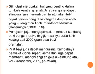  Stimulasi merupakan hal yang penting dalam
tumbuh kembang anak. Anak yang mendapat
stimulasi yang terarah dan teratur akan lebih
cepat berkembang dibandingkan dengan anak
yang kurang atau tidak mendapat stimulasi
(Soetjiningsih,1995, p.9).
 Pemijatan juga mengoptimalkan tumbuh kembang
bayi dengan resiko tinggi, misalnya berat lahir
kurang dari 2000 gram atau bayi
prematur.
 Pijat bayi juga dapat mengurangi kambuhnya
penyakit kronis seperti asma dan juga dapat
membantu menghilangkan gejala kembung atau
kolik (Maharani, 2009, pp.39-40).
 