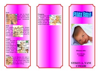 Perut
Pijat perut bayi dari atas ke bawah
seperti gerakan mengayuh sepeda. Pijat
perut mulai bagian kiri atas ke bawah
dengan jari-jari tangan membentuk
huruf I lalu L terbalik

Punggung
Tengkurapkan melintang. Pijat punggun
g dengan gerakan maju mundur
sepanjang punggung mulai dari pantat
hingga leher. Buat gerakan melingkar
dengan jari-jari mulai batas punggung
sampai dengan pantat.

Dada
Buat gerakan ke atas sampai dengan
bawah leher lalu ke samping kiri-kanan
di atas tulang selangka membentuk
gambar jant ung lalu kembali ke ulu
hati. Gerakan diagonal di dada (huruf X)
dari kiri ke kanan.
Tangan
Peras dan putar dengan kedua tangan
dengan lembut mulai dari pundak ke
pergelang an tangan. Pijat telapak
tangan dengan ibu jari mulai telapak
hingga jari-jari. Usap punggung tangan
dari arah pergelangan ke jari-jari dengan
lembut. Peras sekeliling pergelangan
tangan dengan ibu jari dan telunjuk.
Muka
Letakkan ibu jari diantara alis mata si
bayi. Pijat dengan ibu jari secara lembut
pada alis dan di atas kelopak mata. Pijat
dari pertengahan alis turun ke bawah
melalui samping lipatan hidung.

Disusun oleh:
WIANDARA
13106082

STIKES A. YANI
CIMAHI

 