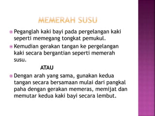  Peganglah kaki bayi pada pergelangan kaki
seperti memegang tongkat pemukul.
 Kemudian gerakan tangan ke pergelangan
kaki secara bergantian seperti memerah
susu.
ATAU
 Dengan arah yang sama, gunakan kedua
tangan secara bersamaan mulai dari pangkal
paha dengan gerakan memeras, memijat dan
memutar kedua kaki bayi secara lembut.
 