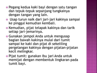  Pegang kedua kaki bayi dengan satu tangan
dan tepuk-tepuk sepanjang tungkainya
dengan tangan yang lain.
 Usap turun naik dari jari-jari kakinya sampai
ke pinggul kemudian kembali.
 Kemudian, pijat telapak kakinya dan tarik
setiap jari-jemarinya.
 Gunakan jempol Anda untuk mengusap
bagian bawah kakinya mulai dari tumit
sampai ke kaki dan pijat di sekeliling
pergelangan kakinya dengan pijatan-pijatan
kecil melingkar.
 Pijat tumit: gunakan ibu jari Anda untuk
memijat dengan membentuk lingkaran pada
tumit bayi.
 