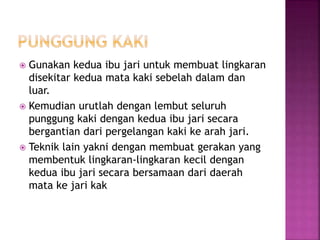  Gunakan kedua ibu jari untuk membuat lingkaran
disekitar kedua mata kaki sebelah dalam dan
luar.
 Kemudian urutlah dengan lembut seluruh
punggung kaki dengan kedua ibu jari secara
bergantian dari pergelangan kaki ke arah jari.
 Teknik lain yakni dengan membuat gerakan yang
membentuk lingkaran-lingkaran kecil dengan
kedua ibu jari secara bersamaan dari daerah
mata ke jari kak
 