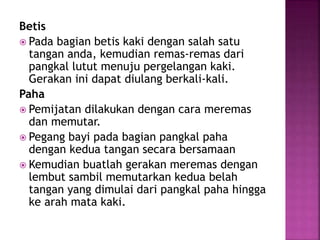 Betis
 Pada bagian betis kaki dengan salah satu
tangan anda, kemudian remas-remas dari
pangkal lutut menuju pergelangan kaki.
Gerakan ini dapat diulang berkali-kali.
Paha
 Pemijatan dilakukan dengan cara meremas
dan memutar.
 Pegang bayi pada bagian pangkal paha
dengan kedua tangan secara bersamaan
 Kemudian buatlah gerakan meremas dengan
lembut sambil memutarkan kedua belah
tangan yang dimulai dari pangkal paha hingga
ke arah mata kaki.
 