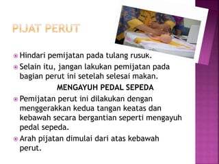  Hindari pemijatan pada tulang rusuk.
 Selain itu, jangan lakukan pemijatan pada
bagian perut ini setelah selesai makan.
MENGAYUH PEDAL SEPEDA
 Pemijatan perut ini dilakukan dengan
menggerakkan kedua tangan keatas dan
kebawah secara bergantian seperti mengayuh
pedal sepeda.
 Arah pijatan dimulai dari atas kebawah
perut.
 