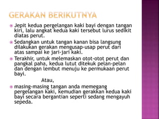  Jepit kedua pergelangan kaki bayi dengan tangan
kiri, lalu angkat kedua kaki tersebut lurus sedikit
diatas perut.
 Sedangkan untuk tangan kanan bisa langsung
dilakukan gerakan mengusap-usap perut dari
atas sampai ke jari-jari kaki.
 Terakhir, untuk melemaskan otot-otot perut dan
pangkal paha, kedua lutut ditekuk pelan-pelan
dan dengan lembut menuju ke permukaan perut
bayi.
Atau,
 masing-masing tangan anda memegang
pergelangan kaki, kemudian gerakkan kedua kaki
bayi secara bergantian seperti sedang mengayuh
sepeda.
 