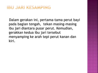 Dalam gerakan ini, pertama-tama perut bayi
pada bagian tengah, tekan masing-masing
ibu jari diantara pusar perut. Kemudian,
gerakkan kedua ibu jari tersebut
menyamping ke arah tepi perut kanan dan
kiri.
 