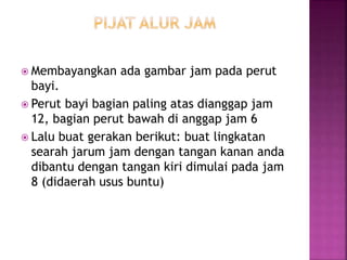  Membayangkan ada gambar jam pada perut
bayi.
 Perut bayi bagian paling atas dianggap jam
12, bagian perut bawah di anggap jam 6
 Lalu buat gerakan berikut: buat lingkatan
searah jarum jam dengan tangan kanan anda
dibantu dengan tangan kiri dimulai pada jam
8 (didaerah usus buntu)
 