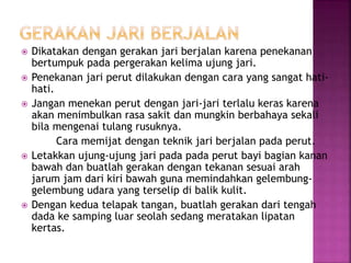  Dikatakan dengan gerakan jari berjalan karena penekanan
bertumpuk pada pergerakan kelima ujung jari.
 Penekanan jari perut dilakukan dengan cara yang sangat hati-
hati.
 Jangan menekan perut dengan jari-jari terlalu keras karena
akan menimbulkan rasa sakit dan mungkin berbahaya sekali
bila mengenai tulang rusuknya.
Cara memijat dengan teknik jari berjalan pada perut.
 Letakkan ujung-ujung jari pada pada perut bayi bagian kanan
bawah dan buatlah gerakan dengan tekanan sesuai arah
jarum jam dari kiri bawah guna memindahkan gelembung-
gelembung udara yang terselip di balik kulit.
 Dengan kedua telapak tangan, buatlah gerakan dari tengah
dada ke samping luar seolah sedang meratakan lipatan
kertas.
 