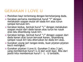 Posisikan bayi terlentang dengan bertelanjang dada.
 Gerakan pertama membentuk huruf “I” dengan
melakukan usapan mulai dri dada kiri atas turun
sampai kerusuk kiri.
 Gerakan kedua, bentuk huruf “L” dengan melakukan
usapan mulai dari dada kanan atas turun ke rusuk
atas lalu disambung rusuk kiri.
 Gerakan ketiga, bentuk huruf “J” dengan usapan dari
dada kanan atas turun kerusuk kanan, disambung
sampai rusuk kiri lalu diteruskan ke dada kiri atas.
 Gunakan ujung jari tangan Anda, buat pijatan-pijatan
kecil melingkar.
 Gunakan pijatan I Love U. Gunakan 2 atau 3 jari,
yang membentuk huruf I-L-U dari arah bayi. Bila dari
posisi kita membentuk huruf I – L – U terbalik.
 