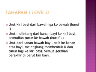  Urut kiri bayi dari bawah iga ke bawah (huruf
I)
 Urut melintang dari kanan bayi ke kiri bayi,
kemudian turun ke bawah (huruf L)
 Urut dari kanan bawah bayi, naik ke kanan
atas bayi, melengkung membentuk U dan
turun lagi ke kiri bayi. Semua gerakan
berakhir di perut kiri bayi.
 