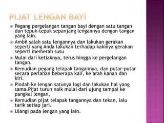  Pegang pergelangan tangan bayi dengan satu tangan
dan tepuk-tepuk sepanjang lengannya dengan tangan
yang lain.
 Ambil salah satu lengannya dan lakukan gerakan
seperti yang Anda lakukan terhadap kakinya gerakan
seperti memerah susu
 Mulai dari ketiaknya, terus hingga ke pergelangan
tangan.
 Kemudian pegang telapak tangannya, dan putar-putar
secara perlahan beberapa kali, ke arah kanan dan
kiri.
 Pindah ke lengan satunya lagi dan lakukan hal yang
sama.Pijat turun naik mulai dari ujung sampai ke
pangkal lengan,
 Kemudian pijat telapak tangannya dan tekan, lalu
tarik setiap jari.
 Ulangi pada lengan yang lain.
 