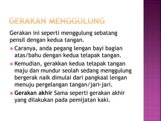 Gerakan ini seperti menggulung sebatang
pensil dengan kedua tangan.
 Caranya, anda pegang lengan bayi bagian
atas/bahu dengan kedua telapak tangan.
 Kemudian, gerakkan kedua telapak tangan
maju dan mundur seolah sedang menggulung
bergerak naik dimulai dari pangkaal lengan
menuju pergelangan tangan/jari-jari.
 Gerakan akhir Sama seperti gerakan akhir
yang dilakukan pada pemijatan kaki.
 