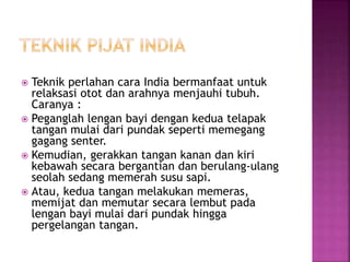  Teknik perlahan cara India bermanfaat untuk
relaksasi otot dan arahnya menjauhi tubuh.
Caranya :
 Peganglah lengan bayi dengan kedua telapak
tangan mulai dari pundak seperti memegang
gagang senter.
 Kemudian, gerakkan tangan kanan dan kiri
kebawah secara bergantian dan berulang-ulang
seolah sedang memerah susu sapi.
 Atau, kedua tangan melakukan memeras,
memijat dan memutar secara lembut pada
lengan bayi mulai dari pundak hingga
pergelangan tangan.
 
