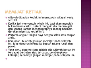  wilayah dibagian ketiak ini merupakan wilayah yang
sensitif.
 Ketika jari menyentuh wiyah ini, bayi akan menolak
bukan karena sakit, tetapi mungkin dia merasa geli
dan senang karena menganggapnya sedang bermain.
Gerakan memijat ketiak ini :
 Pertama angkat tangan bayi dengan salah satu tangan
anda.
 Kemudian, buatlah gerakan memijat pada wilayah
ini, lalu menurun hingga ke bagian tulang rusuk dan
perut.
 Yang perlu diperhatikan adalah bila wilayah ketiak ini
terdapat benjolan atau terdapat pembengkakan
kelenjar, sebaiknya jangan memijat pada wilayah ini.

 