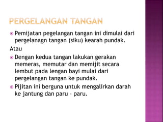  Pemijatan pegelangan tangan ini dimulai dari
pergelanagn tangan (siku) kearah pundak.
Atau
 Dengan kedua tangan lakukan gerakan
memeras, memutar dan memijit secara
lembut pada lengan bayi mulai dari
pergelangan tangan ke pundak.
 Pijitan ini berguna untuk mengalirkan darah
ke jantung dan paru – paru.
 