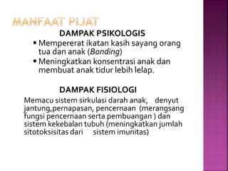 DAMPAK PSIKOLOGIS
 Mempererat ikatan kasih sayang orang
tua dan anak (Bonding)
 Meningkatkan konsentrasi anak dan
membuat anak tidur lebih lelap.
DAMPAK FISIOLOGI
Memacu sistem sirkulasi darah anak, denyut
jantung,pernapasan, pencernaan (merangsang
fungsi pencernaan serta pembuangan ) dan
sistem kekebalan tubuh (meningkatkan jumlah
sitotoksisitas dari sistem imunitas)
 