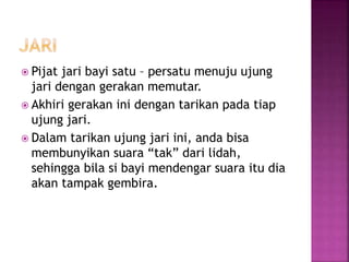  Pijat jari bayi satu – persatu menuju ujung
jari dengan gerakan memutar.
 Akhiri gerakan ini dengan tarikan pada tiap
ujung jari.
 Dalam tarikan ujung jari ini, anda bisa
membunyikan suara “tak” dari lidah,
sehingga bila si bayi mendengar suara itu dia
akan tampak gembira.
 