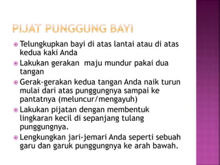  Telungkupkan bayi di atas lantai atau di atas
kedua kaki Anda
 Lakukan gerakan maju mundur pakai dua
tangan
 Gerak-gerakan kedua tangan Anda naik turun
mulai dari atas punggungnya sampai ke
pantatnya (meluncur/mengayuh)
 Lakukan pijatan dengan membentuk
lingkaran kecil di sepanjang tulang
punggungnya.
 Lengkungkan jari-jemari Anda seperti sebuah
garu dan garuk punggungnya ke arah bawah.
 