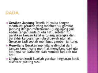  Gerakan Jantung Teknik ini yaitu dengan
membuat gerakan yang membentuk gambar
jantung dengan meletakkan ujung-ujung jari
kedua tangan anda di ulu hati, setelah itu,
gerakkan tangan ke atas tulang selangka dan
berakhir ke posisi semula dibawah ulu hati.
Gerakan tadi seolah membuat gambar jantung.
 Menyilang Gerakan menyilang dimulai dari
tangan kanan yang memijat menyilang dari ulu
hati kea rah bahu kiri dan kembali kea rah ulu
hati.
 Lingkaran kecil Buatlah gerakan lingkaran kecil
disekitar putting susu.
 