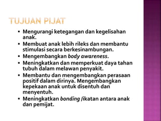  Mengurangi ketegangan dan kegelisahan
anak.
 Membuat anak lebih rileks dan membantu
stimulasi secara berkesinambungan.
 Mengembangkan body awareness.
 Meningkatkan dan memperkuat daya tahan
tubuh dalam melawan penyakit.
 Membantu dan mengembangkan perasaan
positif dalam dirinya. Mengembangkan
kepekaan anak untuk disentuh dan
menyentuh.
 Meningkatkan bonding /ikatan antara anak
dan pemijat.
 