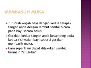  Tutuplah wajah bayi dengan kedua telapak
tangan anda dengan lembut sambil bicara
pada bayi secara halus.
 Gerakan kedua tangan anda kesamping pada
kedua sisi wajah bayi seperti gerakan
membasih muka.
 Cara seperti ini dapat dilakukan sambil
bermain “ciluk-ba”.
 