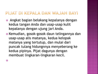  Angkat bagian belakang kepalanya dengan
kedua tangan Anda dan usap-usap kulit
kepalanya dengan ujung jari Anda.
 Kemudian, gosok-gosok daun telingannya dan
usap-usap alis matanya, kedua kelopak
matanya yang tertutup, dan mulai dari
puncak tulang hidungnnya menyeberang ke
kedua pipinya. Pijat dagunya dengan
membuat lingkaran-lingkaran kecil.

 