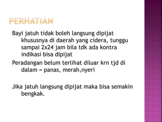 Bayi jatuh tidak boleh langsung dipijat
khususnya di daerah yang cidera, tunggu
sampai 2x24 jam bila tdk ada kontra
indikasi bisa dipijat
Peradangan belum terlihat diluar krn tjd di
dalam = panas, merah,nyeri
Jika jatuh langsung dipijat maka bisa semakin
bengkak.
 