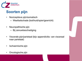 Soorten pijn
• Nociceptieve pijn/somatisch
   – Weefselschade (bot/huid/spier/gewricht)

• Neuropathische pijn
   – Bij zenuwbeschadiging

• Viscerale pijn/parietaal (bijv appendicitis: van visceraal
  naar parietaal)

• Ischaemische pijn

• Oncologische pijn
 