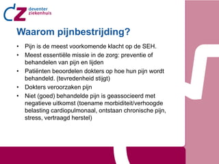 Waarom pijnbestrijding?
• Pijn is de meest voorkomende klacht op de SEH.
• Meest essentiële missie in de zorg: preventie of
  behandelen van pijn en lijden
• Patiënten beoordelen dokters op hoe hun pijn wordt
  behandeld. (tevredenheid stijgt)
• Dokters veroorzaken pijn
• Niet (goed) behandelde pijn is geassocieerd met
  negatieve uitkomst (toename morbiditeit/verhoogde
  belasting cardiopulmonaal, ontstaan chronische pijn,
  stress, vertraagd herstel)
 