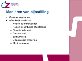 Manieren van pijnstilling
• Oorzaak wegnemen
• Afhankelijk van letsel:
   – Koelen bij brandwonden
   – Koelen bij contusies of distorsies
   – Elevatie ledemaat
   – Drukverband
   – Spalk/mitella
   – Uitleg/rustige omgeving
   – Medicamenteus
 