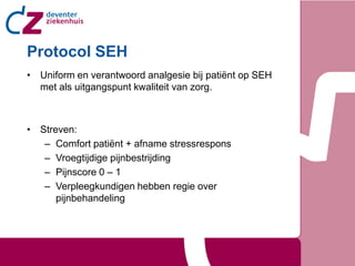 Protocol SEH
• Uniform en verantwoord analgesie bij patiënt op SEH
  met als uitgangspunt kwaliteit van zorg.



• Streven:
   – Comfort patiënt + afname stressrespons
   – Vroegtijdige pijnbestrijding
   – Pijnscore 0 – 1
   – Verpleegkundigen hebben regie over
      pijnbehandeling
 