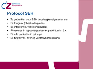 Protocol SEH
•   Te gebruiken door SEH verpleegkundige en artsen
•   Bij triage al (check allergieën)
•   Bij interventie, verifieer resultaat
•   Pijnscores in rapportage/dossier patiënt, min. 3 x.
•   Bij alle patiënten in principe
•   Bij twijfel vpk, overleg verantwoordelijk arts
 