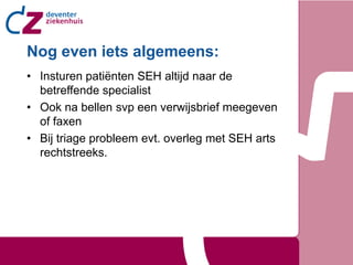 Nog even iets algemeens:
• Insturen patiënten SEH altijd naar de
  betreffende specialist
• Ook na bellen svp een verwijsbrief meegeven
  of faxen
• Bij triage probleem evt. overleg met SEH arts
  rechtstreeks.
 