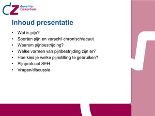 Inhoud presentatie
•   Wat is pijn?
•   Soorten pijn en verschil chronisch/acuut
•   Waarom pijnbestrijding?
•   Welke vormen van pijnbestrijding zijn er?
•   Hoe kies je welke pijnstilling te gebruiken?
•   Pijnprotocol SEH
•   Vragen/discussie
 