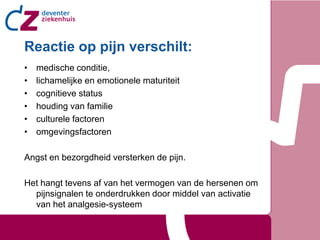 Reactie op pijn verschilt:
•   medische conditie,
•   lichamelijke en emotionele maturiteit
•   cognitieve status
•   houding van familie
•   culturele factoren
•   omgevingsfactoren

Angst en bezorgdheid versterken de pijn.

Het hangt tevens af van het vermogen van de hersenen om
  pijnsignalen te onderdrukken door middel van activatie
  van het analgesie-systeem
 