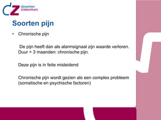 Soorten pijn
• Chronische pijn

  De pijn heeft dan als alarmsignaal zijn waarde verloren.
  Duur > 3 maanden: chronische pijn.

  Deze pijn is in feite misleidend

  Chronische pijn wordt gezien als een complex probleem
  (somatische en psychische factoren)
 