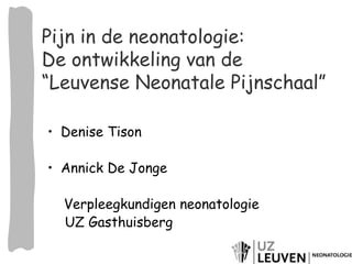 Pijn in de neonatologie: 
De ontwikkeling van de 
“Leuvense Neonatale Pijnschaal” 
• Denise Tison 
• Annick De Jonge 
Verpleegkundigen neonatologie 
UZ Gasthuisberg 
 