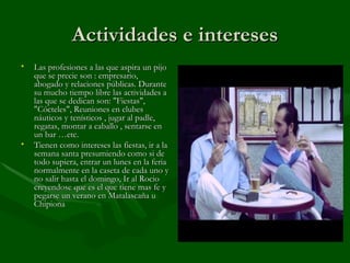Actividades e intereses Las profesiones a las que aspira un pijo que se precie son : empresario, abogado y relaciones públicas. Durante su mucho tiempo libre las actividades a las que se dedican son: "Fiestas", "Cócteles", Reuniones en clubes náuticos y tenísticos , jugar al padle, regatas, montar a caballo , sentarse en un bar …etc. Tienen como intereses las fiestas, ir a la semana santa presumiendo como si de todo supiera, entrar un lunes en la feria normalmente en la caseta de cada uno y no salir hasta el domingo, Ir al Rocio creyendose que es el que tiene mas fe y pegarse un verano en Matalascaña u Chipiona 