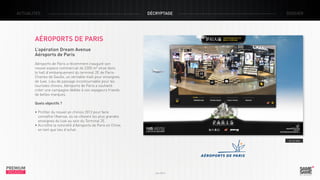 ACTUALITÉS

décryptage

dossier

Aéroports de Paris
L’opération Dream Avenue
Aéroports de Paris
Aéroports de Paris a récemment inauguré son
nouvel espace commercial de 2200 m² situé dans
le hall d’embarquement du terminal 2E de ParisCharles de Gaulle, un véritable mall pour enseignes
de luxe. Lieu de passage incontournable pour les
touristes chinois, Aéroports de Paris a souhaité
créer une campagne dédiée à ces voyageurs friands
de belles marques.
Quels objectifs ?
• Profiter du nouvel an chinois 2013 pour faire
connaître l’Avenue, où se côtoient les plus grandes 	
enseignes du luxe au sein du Terminal 2E.
• Accroître la notoriété d’Aéroports de Paris en Chine,
en tant que lieu d’achat.
> Le site

PREMIUM
INSIGHT

Juin 2013

 