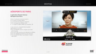 ACTUALITÉS

décryptage

Aéroports de Paris
L’opération Dream Avenue
Aéroports de Paris
Grâce à l’utilisation des bons leviers :
• La viralité du réseau Weibo
• La notoriété des blogueurs influents
• Une campagne de seeding vidéo
• … et l’agence SAME SAME aux manettes ! J
Le jeu concours a engendré des résultats
significatifs en un mois :
• Plus de 500,000 visiteurs uniques sur le site 		
événementiel
• Plus de 57,000 mentions de l’opération sur Weibo
• Plus de 100,000 participants au jeu concours
• Plus de 600 000 vidéos vues (teaser / reveal / 	 	
vidéo 360°)

PREMIUM
INSIGHT

Juin 2013

dossier

 