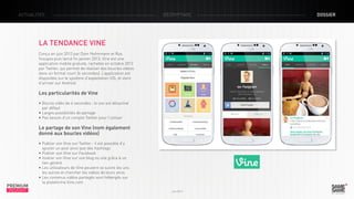 ACTUALITÉS

décryptage

LA TENDANCE VINE
Conçu en juin 2012 par Dom Hofmmann et Rus
Yusupov puis lancé fin janvier 2013, Vine est une
application mobile gratuite, rachetée en octobre 2012
par Twitter, qui permet de réaliser des boucles vidéos
dans un format court (6 secondes). L’application est
disponible sur le système d’exploitation iOS, et vient
d’arriver sur Android.

Les particularités de Vine
• Boucle vidéo de 6 secondes : le son est désactivé
par défaut
• Larges possibilités de partage
• Pas besoin d’un compte Twitter pour l’utiliser

Le partage de son Vine (nom également
donné aux boucles vidéos)

PREMIUM
INSIGHT

• Publier son Vine sur Twitter : il est possible d’y
ajouter un post ainsi que des hashtags
• Publier son Vine sur Facebook
• Insérer son Vine sur son blog ou site grâce à un
lien généré
• Les utilisateurs de Vine peuvent se suivre les uns
les autres et chercher les vidéos de leurs amis
• Les contenus vidéos partagés sont hébergés sur
la plateforme Vine.com
Juin 2013

dossier

 