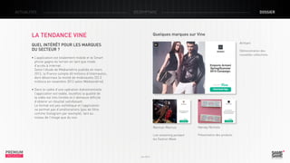 ACTUALITÉS

décryptage

LA TENDANCE VINE

dossier

Quelques marques sur Vine
Armani

Quel intérêt pour les marques
du secteur ?

Démonstration des
nouvelles collections

• L’application est totalement mobile et le Smart
phone gagne du terrain en tant que mode
d’accès à internet.
Selon l’étude de Médiamétrie publiée en mars
2012, la France compte 40 millions d’internautes,
dont désormais la moitié de mobinautes (22.3
millions en novembre 2012 selon Médiamétrie).
• Dans le cadre d’une opération événementielle
l’application est viable, toutefois la qualité de
la vidéo est très limitée et il demeure difficile
d’obtenir un résultat satisfaisant.
Le format est peu esthétique et l’application
ne permet pas d’améliorations (pas de filtre
comme Instagram par exemple), tant au
niveau de l’image que du son.
Neiman Marcus
Live streaming pendant
les Fashion Week

PREMIUM
INSIGHT

Juin 2013

Harvey Nichols
Présentation des produits

 