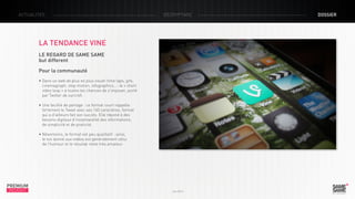 ACTUALITÉS

décryptage

LA TENDANCE VINE
LE REGARD DE SAME SAME
but different
Pour la communauté
• Dans un web de plus en plus visuel-time laps, gifs,
cinemagraph, stop motion, infographics…- le « short 	
video loop » a toutes les chances de s’imposer, porté 	
par Twitter de surcroît.
• Une facilité de partage : ce format court rappelle
fortement le Tweet avec ses 140 caractères, format 	
qui a d’ailleurs fait son succès. Elle répond à des 		
besoins digitaux d’instantanéité des informations,
de simplicité et de praticité.
• Néanmoins, le format est peu qualitatif : ainsi,
le ton donné aux vidéos est généralement celui
de l’humour et le résultat reste très amateur.

PREMIUM
INSIGHT

Juin 2013

dossier

 
