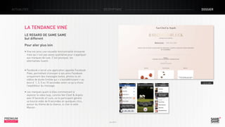 ACTUALITÉS

décryptage

dossier

LA TENDANCE VINE
LE REGARD DE SAME SAME
but different
Pour aller plus loin
• Vine est ainsi une nouvelle fonctionnalité innovante
mais qui n’est pas assez qualitative pour s’appliquer 	
aux marques de luxe. C’est pourquoi, les 				
alternatives fusent.
• Facebook a lancé une application appelée Facebook
Poke, permettant d’envoyer à ses amis Facebook 	
uniquement des messages textes, photos ou en 	
vidéos de durée limitée qui « s’autodétruisent » au 	
bout d’ 1, 3, 5 ou 10 secondes selon ce qu’a choisi 	
l’expéditeur du message.

> Le site

• Les marques quant à elles commencent à
explorer le video loop, comme Van Cleef & Arpels
avec 8 Seconds of Luck, où le participant génère
sa boucle vidéo de 8 secondes en quelques clics,
autour du thème de la chance, si cher à cette
Maison.

PREMIUM
INSIGHT

Juin 2013

 