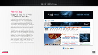 BEYOND THE GREAT WALL

iwatch 365
un espace créé par et pour
les amoureux du temps
Créée en Chine en 2006, cette plateforme
dédiée aux amoureux des montres marque
le secteur de l’horlogerie de sa patte d’expert.
Forums, articles d’utilisateurs, conseils de
prescripteurs, dernières tendances, iwatch 365
couve toutes les informations liées de près ou
de loin à cet instrument de mesure du temps.

PREMIUM
INSIGHT

Juin 2013

Mais plus qu’un centre informationnel, ce site
se veut interactif et participatif. Les nombreux
utilisateurs aiguillent la plateforme de conseils
affutés, par le biais d’articles, de photos ou
de vidéos qui seront promus par le biais d’un
classement lié au taux d’activité de chacun.
Les membres de cette communauté sont libres
de se commenter ou de s’aimer les uns et
les autres et, le temps d’un événement, de se
rencontrer autour de leur sujet de prédilection.

PREMIUM
INSIGHT

Juin 2013

 
