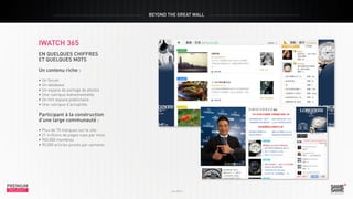 BEYOND THE GREAT WALL

iwatch 365
en quelques chiffres
et quelques mots
Un contenu riche :
• Un forum
• Un database
• Un espace de partage de photos
• Une rubrique événementielle
• Un fort espace publicitaire
• Une rubrique d’actualités

PREMIUM
INSIGHT

Juin 2013

Participant à la construction
d’une large communauté :
• Plus de 70 marques sur le site
• 21 millions de pages vues par mois
• 900,000 membres
• 90,000 articles postés par semaine

PREMIUM
INSIGHT

Juin 2013

 
