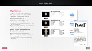 BEYOND THE GREAT WALL

iwatch 365
La page Piaget sur iwatch365
Un espace d’interaction avec les
amoureux des montres

PREMIUM
INSIGHT

• Publications sur l’histoire de la marque
• Partage du savoir-faire de la Maison
• Classement de l’activité des utilisateurs + articles
les plus populaires
• Zone de questions / réponses + avis d’utilisateurs
• Publication des pièces des collections

Juin 2013

Pour le partage des informations
de la dernière seconde
• Utilisation du forum en tant que média
• Espace de partage des dernières activités hors
ligne de la marque
• Rubrique dédiée à la publication instantanée
de contenu

PREMIUM
INSIGHT

Juin 2013

 
