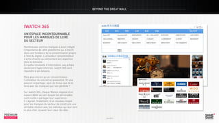 BEYOND THE GREAT WALL

iwatch 365
Un espace incontournable
pour les marques de luxe
du secteur
Nombreuses sont les marques à avoir intégré
l’importance de cette plateforme qui s’inscrit
dans une tendance de la consommation propre
à l’ère du digital. L’utilisateur consommateur
s’arme d’outils qui alimentent son expertise
dans le domaine.
En quête constante d’information, ses achats
deviennent hyperinformés. iwatch 365 vient
répondre à ses besoins.

PREMIUM
INSIGHT

Juin 2013

Mais plus encore qu’un consommateur,
l’utilisateur du site est un passionné. Or une
passion se partage ; quoi de mieux que de le
faire avec les marques qui l’ont générée ?
Sur iwatch 365, chaque Maison dispose d’un
espace dédié au sein duquel les aficionados
sont invités à partager leur expérience.
Il s’agirait, finalement, d’un nouveau moyen
pour les marques du secteur de construire une
véritable relation avec les individus qui leur sont
le plus cher, à savoir leur cœur de cible.

PREMIUM
INSIGHT

Juin 2013

 