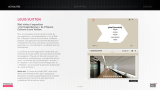ACTUALITÉS

décryptage

dossier

LOUIS VUITTON
(Re) visitez l’exposition
« Correspondances » de l’Espace
Culturel Louis Vuitton.
Pour accompagner et poursuivre la visite de
son exposition « Correspondances » sur le Mail
Art à l’Espace Culturel Louis Vuitton, la Maison
propose une application qui permet de découvrir
virtuellement les lieux, les œuvres et les artistes,
aussi bien sur son ordinateur, sa tablette que son
Smartphone.
La richesse de cette application réside dans ses
contenus de haute qualité ainsi que dans la fluidité
de navigation. Chacun est libre de consulter les
informations souhaitées par une approche de son
choix : en entrant par la thématique « artistes »
et « œuvres », en suivant la chronologie avec la
« timeline » ou en suivant le parcours proposé par
la « visite virtuelle ».
Notre avis : à l’heure de la vidéo 360°, cette visite
donne une impression de « figé » quelque peu
décevante, et aurait pu davantage pousser la réalité
augmentée afin d’enrichir la web-app comme
complément de la visite sur place.

PREMIUM
INSIGHT

> Le site

Juin 2013

 